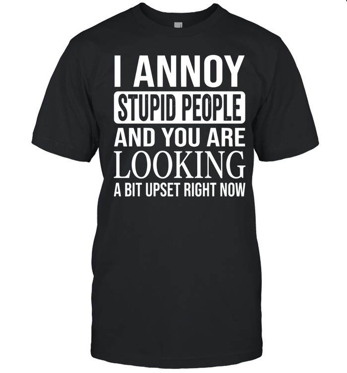 I annoy stupid people and you are looking a bit upset right now.