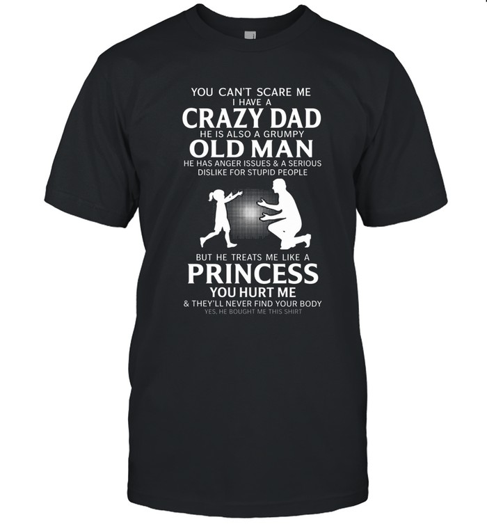 You can't scare me i have a crazy dad  he is also a grumpy old man  he has anger issues & a serious dislike for stupid people  but he treats me like a princess